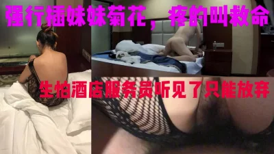 强插学妹菊花，疼的叫救命，只能放弃，拍照也说哥哥不可以啊，