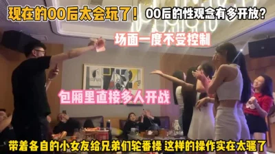 00后性观念有多开放！包厢多人带着各自女友轮番操『狠货高科技看简阶』