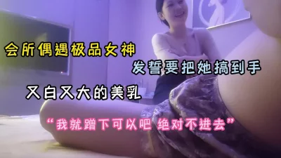 会所偶遇极品女神！美乳又大又白发誓要把她搞到手（完整版看简阶）